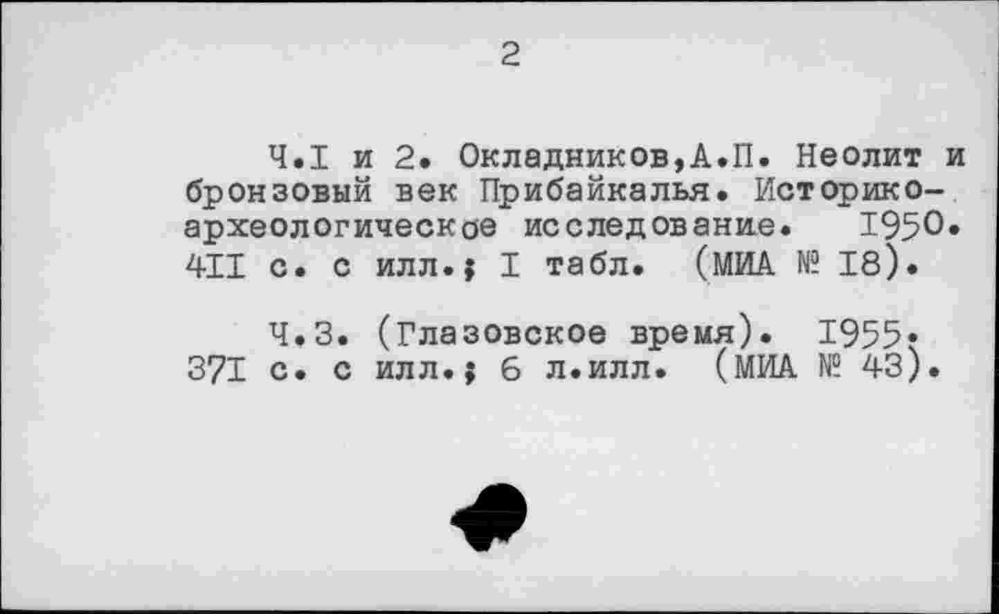 ﻿2
Ч.І и 2. Окладников,А.П. Неолит и бронзовый век Прибайкалья. Историкоархеологическое исследование. 1950« 411 с. с илл.; I табл. (МИА № 18).
Ч.З. (Глазовское время). 1955» 371 с. с илл.; 6 л.илл. (МИА № 43).